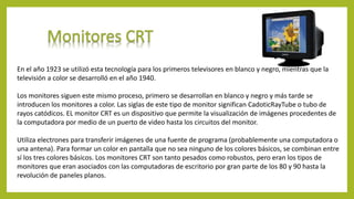 En el año 1923 se utilizó esta tecnología para los primeros televisores en blanco y negro, mientras que la
televisión a color se desarrolló en el año 1940.
Los monitores siguen este mismo proceso, primero se desarrollan en blanco y negro y más tarde se
introducen los monitores a color. Las siglas de este tipo de monitor significan CadoticRayTube o tubo de
rayos catódicos. EL monitor CRT es un dispositivo que permite la visualización de imágenes procedentes de
la computadora por medio de un puerto de video hasta los circuitos del monitor.
Utiliza electrones para transferir imágenes de una fuente de programa (probablemente una computadora o
una antena). Para formar un color en pantalla que no sea ninguno de los colores básicos, se combinan entre
sí los tres colores básicos. Los monitores CRT son tanto pesados como robustos, pero eran los tipos de
monitores que eran asociados con las computadoras de escritorio por gran parte de los 80 y 90 hasta la
revolución de paneles planos.
 
