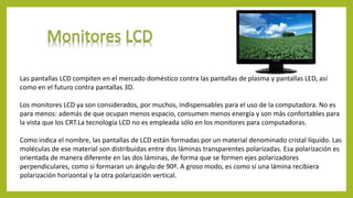Las pantallas LCD compiten en el mercado doméstico contra las pantallas de plasma y pantallas LED, así
como en el futuro contra pantallas 3D.
Los monitores LCD ya son considerados, por muchos, indispensables para el uso de la computadora. No es
para menos: además de que ocupan menos espacio, consumen menos energía y son más confortables para
la vista que los CRT.La tecnología LCD no es empleada sólo en los monitores para computadoras.
Como indica el nombre, las pantallas de LCD están formadas por un material denominado cristal líquido. Las
moléculas de ese material son distribuidas entre dos láminas transparentes polarizadas. Esa polarización es
orientada de manera diferente en las dos láminas, de forma que se formen ejes polarizadores
perpendiculares, como si formaran un ángulo de 90º. A groso modo, es como si una lámina recibiera
polarización horizontal y la otra polarización vertical.
 