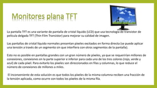 La pantalla TFT es una variante de pantalla de cristal líquido (LCD) que usa tecnología de transistor de
película delgada TFT (Thin Film Transistor) para mejorar su calidad de imagen.
Las pantallas de cristal líquido normales presentan píxeles excitados en forma directa (se puede aplicar
una tensión a través de un segmento sin que interfiera con otros segmentos de la pantalla).
Esto no es posible en pantallas grandes con un gran número de píxeles, ya que se requerirían millones de
conexiones, conexiones en la parte superior e inferior para cada uno de los tres colores (rojo, verde y
azul) de cada píxel. Para evitarlo los píxeles son direccionados en filas y columnas, lo que reduce el
número de conexiones de millones a miles.
El inconveniente de esta solución es que todos los píxeles de la misma columna reciben una fracción de
la tensión aplicada, como ocurre con todos los píxeles de la misma fila.
 