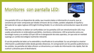 Una pantalla LED es un dispositivo de salida, que muestra datos o información al usuario, que se
caracteriza por estar compuesto por diodos emisores de luz o ledes, palabra adaptada al español y
derivada de las siglas inglesas LED (Light Emitting Diode). Es un elemento semiconductor capaz de emitir
luz.
Este tipo de pantallas no deben ser confundidas con las pantallas LCD con retroiluminación LED, muy
usadas actualmente en ordenadores portátiles, monitores y televisores. LED se presenta como una
tecnología nueva y se cambia LCD por LED en la designación de estos aparatos, sin que esto en realidad
suponga un cambio tecnológico realmente relevante.
El uso de pantallas de ledes se ha extendido y masificado en la actualidad. Su uso principal es mostrar
información y publicidad visible desde grandes distancias. En comparación con los paneles publicitarios o
los carteles, las pantallas de ledes ofrecen un dinamismo y un medio de información más rápido, fácil de
sustituir y atractivo para el destinatario.
 