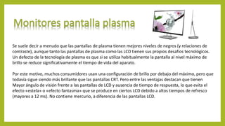 Se suele decir a menudo que las pantallas de plasma tienen mejores niveles de negros (y relaciones de
contraste), aunque tanto las pantallas de plasma como las LCD tienen sus propios desafíos tecnológicos.
Un defecto de la tecnología de plasma es que si se utiliza habitualmente la pantalla al nivel máximo de
brillo se reduce significativamente el tiempo de vida del aparato.
Por este motivo, muchos consumidores usan una configuración de brillo por debajo del máximo, pero que
todavía sigue siendo más brillante que las pantallas CRT. Pero entre las ventajas destacan que tienen
Mayor ángulo de visión frente a las pantallas de LCD y ausencia de tiempo de respuesta, lo que evita el
efecto «estela» o «efecto fantasma» que se produce en ciertos LCD debido a altos tiempos de refresco
(mayores a 12 ms). No contiene mercurio, a diferencia de las pantallas LCD.
 