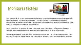 Una pantalla táctil es una pantalla que mediante un toque directo sobre su superficie permite la
entrada de datos y órdenes al dispositivo, y a su vez muestra los resultados introducidos
previamente; actuando como periférico de entrada y salida de datos, así como emulador de datos
interinos erróneos al no tocarse efectivamente.
En otras palabras, la pantalla táctil permite que el usuario introduzca información al sistema y
también se encarga de mostrar el resultado del procesamiento de dicha información.
Las personas tocan la superficie de la pantalla para interactuar con el aparato en cuestión. Este
contacto también se puede realizar por medio de un lápiz óptico u otras herramientas similares.
 