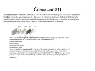 Comofu ionan         nc
¿Cómo funciona un televisor LCD? Pues la base de su funcionamiento hay que buscarla en loscristales
líquidos, elementos que se coloca entre dos capas de cristales polarizados. Cada píxel de la pantalla
podríamos decir que incluye moléculas helicoidales de cristal líquido, que es un material especial que
comparte propiedades de un sólido y líquido. En ello se basa su funcionamiento.




       Como vemos en la imagen de arriba, un televisor LCD está formado por las siguientes partes:
       Reflectores y fuente de luz (fluorescentes o más recientemente LEDs)
       Paneles polarizados.
       Cristal frontal.
       Panel de cristal líquido.
       Filtro de color RGB.
       Como ya sabrás, los televisores LCD no generan luz propia, que debemos aplicar nosotros. Por
       eso decimos que tiene una retroiluminación o fuente de luz fija, que ilumina esos cristales
       líquidos, y que en origen eran lámparas fluorescentes de cátodos fríos (CCFL), pero que poco a
       poco se va basando en diodos LED, lo que conlleva, entre otras cosas, una mejor eficiencia
       energética.
 