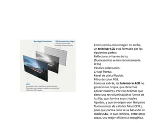 Como vemos en la imagen de arriba,
un televisor LCD está formado por las
siguientes partes:
Reflectores y fuente de luz
(fluorescentes o más recientemente
LEDs)
Paneles polarizados.
Cristal frontal.
Panel de cristal líquido.
Filtro de color RGB.
Como ya sabrás, los televisores LCD no
generan luz propia, que debemos
aplicar nosotros. Por eso decimos que
tiene una retroiluminación o fuente de
luz fija, que ilumina esos cristales
líquidos, y que en origen eran lámparas
fluorescentes de cátodos fríos (CCFL),
pero que poco a poco se va basando en
diodos LED, lo que conlleva, entre otras
cosas, una mejor eficiencia energética.
 