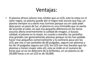 Ventajas:
• El plasma ofrece colores mas nitidos que un LCD, esto lo notas en el
  color negro, un plasma puede dar el negro más oscuro que hay, un
  plasma siempre va a darlo mas luminos porque sus en cada pixel
  deja pasar un poco de luz, el plasma es una minicelda que se excita
  de acuerdo al color, asi que esa pequeña diferencia en los tonos
  oscuros afecta enormemente la calidad de imagen, si buscas
  calidad, el plasma es lo mejor, en cuanto a tamaño, las pantallas
  mas grandes son generalmente plasmas porque no los han podido
  hacer mas pequeños comercialmente y lo contrario pasa con los
  LCD, por eso si son pantallas de 60 pulgadas, seguro son plasmas y
  los de 14 pulgadas seguro son LCD, los LCD son mas baratos que los
  plasmas y tienen mayor vida util, esta se mide en el numero de
  horas que se ve sin deterioro de la brillantes, en un plasma es de
  20,000 horas y en un LCD es de 50,000.
 