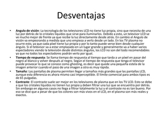 Desventajas
•   Angulo de visión: La tecnología de los televisores LCD no tiene luz propia, sino que necesita de una
    luz por detrás de lo cristales líquidos que sirve para iluminarlos. Debido a esto, un televisor LCD se
    ve mucho mejor de frente ya que recibe la luz directamente desde atrás. En cambio el Angulo de
    visión va empeorando a medida que uno empieza a verlo desde un lado. En los TV plasma no
    ocurre esto, ya que cada píxel tiene luz propia y por lo tanto puede verse bien desde cualquier
    ángulo. Si el televisor va a estar emplazado en un lugar grande y generalmente va a haber varios
    espectadores viendo la televisión desde distintos ángulos, los LCD no son del todo recomendables
    ya que no todos los espectadores podrán verlo por igual.
•   Tiempo de respuesta: Se llama tiempo de respuesta al tiempo que tarda a un píxel en pasar del
    negro al blanco y volver después al negro. Según el tiempo de respuesta que tenga el televisor
    puede provocar lo que se conoce como ghosting, es decir que quede una pequeña estela de la
    imagen anterior cuando el paso de una imagen a otra es muy rápida.
•   Tamaño: Las pantallas de plasma permiten llegar a tamaños más grandes que las pantallas LCD,
    aunque esta diferencia es ahora mismo casi imperceptible. El límite comercial para ambos tipos es
    de 65 pulgadas.
•   Contraste: El contraste suele ser mejor en los televisores de plasma que en los TV LCD. Esto se debe
    a que los cristales líquidos no tienen luz propia y deben filtrar una luz que se encuentra por detrás.
    Sin embargo en algunos casos no llega a filtrar totalmente la luz y el contraste no es tan bueno. Por
    eso se dice que a pesar de que los colores son más vivos en el LCD, en el plasma son más reales y
    exactos.
 