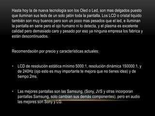 Hasta hoy la de nueva tecnología son los Oled o Led, son mas delgados puesto que iluminan sus leds de un solo jalón toda la pantalla. Los LCD o cristal liquido también son muy buenos pero son un poco mas pesados que el led, e iluminan la pantalla en serie pero el ojo humano ni lo detecta, y el plasma es excelente calidad pero demasiado caro y pesado por eso ya ninguna empresa los fabrica y están descontinuados.Recomendación por precio y características actuales:LCD de resolución estática mínimo 5000:1, resolución dinámica 150000:1, y de 240Hz (ojo esto es muy importante te mejora que no tienes idea) y de tiempo 2ms.Las mejores pantallas son las Samsung, (Sony, JVS y otras incorporan pantallas Samsung, solo cambian sus demás componentes), pero en audio las mejores son Sony y LG.
