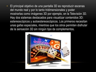 El principal objetivo de una pantalla 3D es reproducir escenas del mundo real y por lo tanto tridimensionales y poder mostrarlas como imágenes 3D por ejemplo, en la Televisión 3D. Hay dos sistemas destacados para visualizar contenidos 3D: estereoscópicos y autoestereoscópicos. Los primeros necesitan unas gafas especiales, mientras que los otros permiten disfrutar de la sensación 3D sin ningún tipo de complementos.