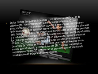 En los últimos tiempos las industrias como la cinematográfica y la de videojuegos, han incrementado la demanda de sistemas 3D que proporcionan un nivel de emoción superior al que ofrecen las imágenes bidimensionales. Las pantallas convencionales de 3D no están a la altura de esta demanda, debido a las limitaciones mencionadas en el campo de visión y a la baja resolución que ofrecen. Actualmente ya están siendo introducidos los primeros modelos de pantallas 3D en el mercado. Varios fabricantes (Philips, LG, Sharp, Sony...) están haciendo grandes avances en el desarrollo de monitores 3D que producen una visión estéreo de forma natural para el usuario y compatibles con 2D. Y es que las pantallas autoestereoscópicos 3D representan un gran reto para el futuro de la visualización de imágenes tridimensionales.