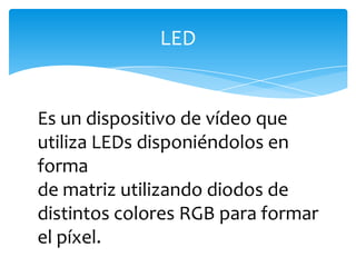 Es un dispositivo de vídeo que utiliza LEDs disponiéndolos en forma de matriz utilizando diodos de distintos colores RGB para formar el píxel.LED