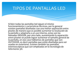 Si bien todas las pantallas led siguen el mismo funcionamiento y cacteristicas técnicas, por lo general existen pantallas diseñadas con una menor separación entre pixeles de manera que es posible aumentar la resolución de la pantalla y adaptarla a un uso interno, estas son las llamadas INDOOR, por otro lado, aumentando la separación entre pixeles se puede lograr aumentar el tamaño general de la pantalla, en ese caso hablamos de pantallas que son OUTDOOR, es decir pantallas que están diseñadas para ser usadas en exteriores. Existen también las pantallas estereoscópicas que son empleadas en la tecnología de televisores 3D.TIPOS DE PANTALLAS LED