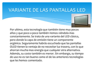 Por ultimo, esta tecnología que también tiene muy pocos años y que poco a poco también iremos viéndola mas constantemente. Se trata de una variante del LED clásico, pero donde la capa de emisión tiene un componente orgánico. Seguramente habrás escuchado que las pantallas OLED tienen la ventaja de no necesitar luz trasera, con lo que ahorran mucha mas energía que cualquier otra alternativa. Además, su costo también es menor. Sin embargo, su tiempo de uso no es tan bueno como el de las anteriores tecnologías que les hemos comentado.VARIANTE DE LAS PANTALLAS LED