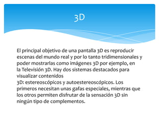 El principal objetivo de una pantalla 3D es reproducir escenas del mundo real y por lo tanto tridimensionales y poder mostrarlas como imágenes 3D por ejemplo, en la Televisión 3D. Hay dos sistemas destacados para visualizar contenidos 3D: estereoscópicos y autoestereoscópicos. Los primeros necesitan unas gafas especiales, mientras que los otros permiten disfrutar de la sensación 3D sin ningún tipo de complementos.3D