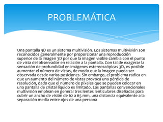 Una pantalla 3D es un sistema multivisión. Los sistemas multivisión son reconocidos generalmente por proporcionar una reproducción superior de la imagen 3D por que la imagen visible cambia con el punto de vista del observador en relación a la pantalla. Con tal de exagerar la sensación de profundidad en imágenes estereoscópicas 3D, es posible aumentar el número de vistas, de modo que la imagen pueda ser observada desde varias posiciones. Sin embargo, el problema radica en que un aumento del número de vistas provoca una pérdida de resolución, dado que el número de píxeles que se pueden colocar en una pantalla de cristal líquido es limitado. Las pantallas convencionales multivisión emplean en general tres lentes lenticulares diseñadas para cubrir un ancho de visión de 62 a 65 mm, una distancia equivalente a la separación media entre ojos de una personaPROBLEMÁTICA