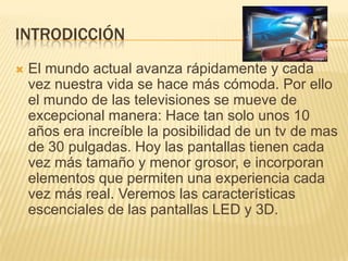 introdicciónEl mundo actual avanza rápidamente y cada vez nuestra vida se hace más cómoda. Por ello el mundo de las televisiones se mueve de excepcional manera: Hace tan solo unos 10 años era increíble la posibilidad de un tv de mas de 30 pulgadas. Hoy las pantallas tienen cada vez más tamaño y menor grosor, e incorporan elementos que permiten una experiencia cada vez más real. Veremos las características escenciales de las pantallas LED y 3D.