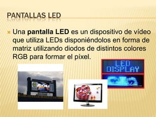 Pantallas ledUna pantalla LED es un dispositivo de vídeo que utiliza LEDs disponiéndolos en forma de matriz utilizando diodos de distintos colores RGB para formar el píxel.