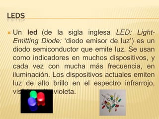 LedsUn led(de la sigla inglesa LED:Light-EmittingDiode: ‘diodo emisor de luz’) es un diodo semiconductor que emite luz. Se usan como indicadores en muchos dispositivos, y cada vez con mucha más frecuencia, en iluminación. Los dispositivos actuales emiten luz de alto brillo en el espectro infrarrojo, visible y ultravioleta.