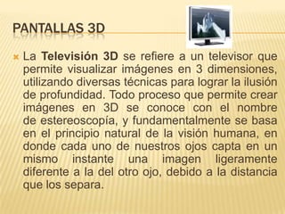 Pantallas 3DLa Televisión 3D se refiere a un televisor que permite visualizar imágenes en 3 dimensiones, utilizando diversas técnicas para lograr la ilusión de profundidad. Todo proceso que permite crear imágenes en 3D se conoce con el nombre de estereoscopía, y fundamentalmente se basa en el principio natural de la visión humana, en donde cada uno de nuestros ojos capta en un mismo instante una imagen ligeramente diferente a la del otro ojo, debido a la distancia que los separa.