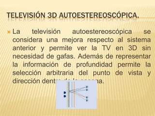 Televisión 3D autoestereoscópica.La televisión autoestereoscópica se considera una mejora respecto al sistema anterior y permite ver la TV en 3D sin necesidad de gafas. Además de representar la información de profundidad permite la selección arbitraria del punto de vista y dirección dentro de la escena.