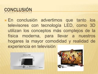 ConclusiónEn conclusión advertimos que tanto los televisores con tecnología LED, como 3D utilizan los conceptos más complejos de la física moderna, para llevar a nuestros hogares la mayor comodidad y realidad de experiencia en televisión