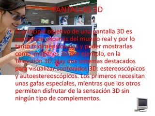 PANTALLAS 3DEl principal objetivo de una pantalla 3D es reproducir escenas del mundo real y por lo tanto tridimensionalesy poder mostrarlas como imágenes 3D por ejemplo, en la Televisión 3D. Hay dos sistemas destacados para visualizar contenidos 3D: estereoscópicos y autoestereoscópicos. Los primeros necesitan unas gafas especiales, mientras que los otros permiten disfrutar de la sensación 3D sin ningún tipo de complementos.