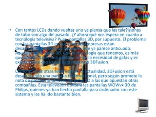 Con tantos LCDs dando vueltas uno ya piensa que las televisiones de tubo son algo del pasado. ¿Y ahora qué nos espera en cuanto a tecnología televisiva? Pues, pantallas 3D, por supuesto. El problema con las pantallas 3D es que muchas empresas están desarrollándolas bajo un concepto que ya parece anticuado. Aquellas viejas gafas 3D. Con la tecnología que tenemos, es más que posible hacer una pantalla 3D sin la necesidad de gafas y es exactamente eso lo que está haciendo 3DFusion.Como muchas otras empresas en la actualidad, 3DFusion está desarrollando una pantalla tridimensional, pero según promete la nota de prensa no utilizará las gafas 3D a las que apuestan otras compañías. Esta televisión utilizará las pantallas WOWvx 3D de Philips, quienes ya han hecho pantalla para ordenador con este sistema y les ha ido bastante bien.