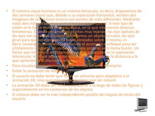 El sistema visual humano es un sistema binocular, es decir, disponemos de dos sensores (ojos) que, debido a su separación horizontal, reciben dos imágenes de una misma escena con puntos de vista diferentes. Mediante estas dos vistas el cerebro crea una sensación espacial. A este tipo de visión se le llama visión estereoscópica, en la que intervienen diversos fenómenos. Cuando observamos objetos muy lejanos, los ejes ópticos de los ojos son paralelos. Cuando observamos un objeto cercano, los ojos giran para que los ejes ópticos estén alineados sobre el mismo, es decir, convergen. Asimismo, se produce el acomodo o enfoque para ver nítidamente el objeto. Al conjunto de este proceso se le llama fusión. Un factor que interviene directamente en esta capacidad es la separación interocular. A mayor separación entre los ojos, mayor es la distancia a la que apreciamos el efecto de relieve.Para visualizar correctamente un contenido 3D sería necesario:Evitar la sensación de mareoEl usuario no debe tener que hacer un esfuerzo para adaptarse a la sensación 3D, sino que esta sensación tiene que ser naturalLa sensación 3D debe ser nítida y constante a lo largo de todas las figuras y especialmente en los contornos de los objetosEl sistema debe ser lo más independiente posible del ángulo de visión del usuario.