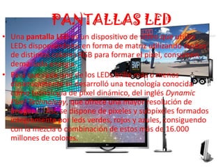 PANTALLAS LEDUna pantalla LED es un dispositivo de vídeo que utiliza LEDs disponiéndolos en forma de matriz utilizando diodos de distintos colores RGB para formar el píxel, consumen demasiada energia.Para que cada uno de los LEDs brille más o menos dinámicamente se desarrolló una tecnología conocida como tecnología de píxel dinámico, del inglés Dynamic Pixel Technology, que ofrece una mayor resolución de imagen.[1] Así, se dispone de píxeles y subpíxeles formados íntegramente por leds verdes, rojos y azules, consiguendo con la mezcla o combinación de estos más de 16.000 millones de colores.
