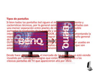      Tipos de pantallas     Si bien todas las pantallas led siguen el mismo funcionamiento y cacteristicas técnicas, por lo general existen pantallas diseñadas con una menor separación entre pixeles de manera que es posible aumentar la resolución de la pantalla y adaptarla a un uso interno, estas son las llamadas INDOOR, por otro lado, aumentando la separación entre pixeles se puede lograr aumentar el tamaño general de la pantalla, en ese caso hablamos de pantallas que son OUTDOOR, es decir pantallas que están diseñadas para ser usadas en exteriores. Existen también las pantallas estereoscópicas que son empleadas en la tecnología de televisores 3D.    Desde hace algunos meses, el mercado de las pantallas se está viendo invadido por nuevas tecnologías que están reemplazando a las clásicas pantallas de TV que aparecieron allá por 1922.