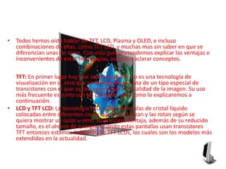 Todos hemos oído hablar de TFT, LCD, Plasma y OLED, e incluso combinaciones de ellas, como TFT LCD, y muchas mas sin saber en que se diferencian unas de otras. Con esta guía pretendemos explicar las ventajas e inconvenientes de estas tecnologías, así como aclarar conceptos.TFT: En primer lugar hay que aclarar que TFT no es una tecnología de visualización en sí, sino que simplemente se trata de un tipo especial de transistores con el que se consigue mejorar la calidad de la imagen. Su uso más frecuente es junto con las pantallas LCD, como lo explicaremos a continuación.LCD y TFT LCD: La tecnología LCD utiliza moléculas de cristal líquido colocadas entre diferentes capas que las polarizan y las rotan según se quiera mostrar un color u otro. Su principal ventaja, además de su reducido tamaño, es el ahorro de energía. Cuando estas pantallas usan transistores TFT entonces estamos hablando de TFT LCDs, los cuales son los modelos más extendidos en la actualidad.