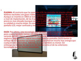 PLASMA: Al contrario que las pantallas LCD, las pantallas de plasma utilizan fósforos excitados con gases nobles para mostrar píxeles y dotarles de color. Aunque se inventó en 1964 se trata de la tecnología mas retrasada, en cuanto a nivel de implantación, de las 3 que hemos mencionado debido a que su precio es mas elevado (aunque cada vez la diferencia es menor) y sin embargo su calidad es mucho mejor. En concreto ofrece mayor ángulo de visión que una pantalla LCD, mejor contraste y más realismo entre los colores mostrados.OLED: Por ultimo, esta tecnología que también tiene muy pocos años y que poco a poco también iremos viéndola mas constantemente. Se trata de una variante del LED clásico, pero donde la capa de emisión tiene un componente orgánico. Seguramente habrás escuchado que las pantallas OLED tienen la ventaja de no necesitar luz trasera, con lo que ahorran mucha mas energía que cualquier otra alternativa. Además, su costo también es menor. Sin embargo, su tiempo de uso no es tan bueno como el de las anteriores tecnologías que les hemos comentado.