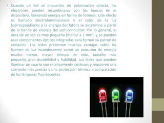 Cuando un led se encuentra en polarización directa, los electrones pueden recombinarse con los huecos en el dispositivo, liberando energía en forma de fotones. Este efecto es llamado electroluminiscencia y el color de la luz (correspondiente a la energía del fotón) se determina a partir de la banda de energía del semiconductor. Por lo general, el área de un led es muy pequeña (menor a 1 mm), y se pueden usar componentes ópticos integrados para formar su patrón de radiación. Los ledes presentan muchas ventajas sobre las fuentes de luz incandescente como un consumo de energía mucho menor, mayor tiempo de vida, tamaño más pequeño, gran durabilidad y fiabilidad. Los ledes que pueden iluminar un cuarto son relativamente costosos y requieren una corriente más precisa y una protección térmica a comparación de las lámparas fluorescentes.
