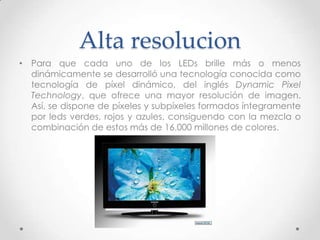 Alta resolucionPara que cada uno de los LEDs brille más o menos dinámicamente se desarrolló una tecnología conocida como tecnología de píxel dinámico, del inglés Dynamic Pixel Technology, que ofrece una mayor resolución de imagen. Así, se dispone de píxeles y subpíxeles formados íntegramente por leds verdes, rojos y azules, consiguendo con la mezcla o combinación de estos más de 16.000 millones de colores.
