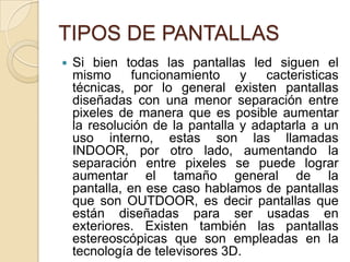 TIPOS DE PANTALLASSi bien todas las pantallas led siguen el mismo funcionamiento y cacteristicas técnicas, por lo general existen pantallas diseñadas con una menor separación entre pixeles de manera que es posible aumentar la resolución de la pantalla y adaptarla a un uso interno, estas son las llamadas INDOOR, por otro lado, aumentando la separación entre pixeles se puede lograr aumentar el tamaño general de la pantalla, en ese caso hablamos de pantallas que son OUTDOOR, es decir pantallas que están diseñadas para ser usadas en exteriores. Existen también las pantallas estereoscópicas que son empleadas en la tecnología de televisores 3D.