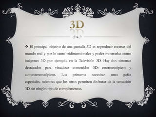 El principal objetivo de una pantalla 3D es reproducir escenas del mundo real y por lo tanto tridimensionales y poder mostrarlas como imágenes 3D por ejemplo, en la Televisión 3D. Hay dos sistemas destacados para visualizar contenidos 3D: estereoscópicos y autoestereoscópicos. Los primeros necesitan unas gafas especiales, mientras que los otros permiten disfrutar de la sensación 3D sin ningún tipo de complementos.3D