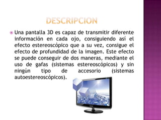 DESCRIPCIONUna pantalla 3D es capaz de transmitir diferente información en cada ojo, consiguiendo así el efecto estereoscópico que a su vez, consigue el efecto de profundidad de la imagen. Este efecto se puede conseguir de dos maneras, mediante el uso de gafas (sistemas estereoscópicos) y sin ningún tipo de accesorio (sistemas autoestereoscópicos).