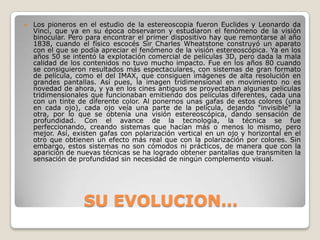 SU EVOLUCION…Los pioneros en el estudio de la estereoscopia fueron Euclides y Leonardo da Vinci, que ya en su época observaron y estudiaron el fenómeno de la visión binocular. Pero para encontrar el primer dispositivo hay que remontarse al año 1838, cuando el físico escocés Sir Charles Wheatstone construyó un aparato con el que se podía apreciar el fenómeno de la visión estereoscópica. Ya en los años 50 se intentó la explotación comercial de películas 3D, pero dada la mala calidad de los contenidos no tuvo mucho impacto. Fue en los años 80 cuando se consiguieron resultados más espectaculares, con sistemas de gran formato de película, como el del IMAX, que consiguen imágenes de alta resolución en grandes pantallas. Así pues, la imagen tridimensional en movimiento no es novedad de ahora, y ya en los cines antiguos se proyectaban algunas películas tridimensionales que funcionaban emitiendo dos películas diferentes, cada una con un tinte de diferente color. Al ponernos unas gafas de estos colores (una en cada ojo), cada ojo veía una parte de la película, dejando "invisible" la otra, por lo que se obtenía una visión estereoscópica, dando sensación de profundidad. Con el avance de la tecnología, la técnica se fue perfeccionando, creando sistemas que hacían más o menos lo mismo, pero mejor. Así, existen gafas con polarización vertical en un ojo y horizontal en el otro que obtienen un efecto más real que con la polarización por colores. Sin embargo, estos sistemas no son cómodos ni prácticos, de manera que con la aparición de nuevas técnicas se ha logrado obtener pantallas que transmiten la sensación de profundidad sin necesidad de ningún complemento visual.