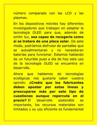 número comparado con las LCD y las
plasmas.
En los dispositivos móviles hay diferentes
investigadores que trabajan en adaptar la
tecnología OLED para que, además de
emitir luz, sea capaz de recogerla como
si se tratara de una placa solar. De este
modo, podríamos disfrutar de pantallas que
se autoalimentaran y no necesitaran
baterías para funcionar. Estamos hablando
de un futurible pues a día de hoy este uso
de la tecnología OLED se encuentra en
desarrollo.
Ahora que hablamos de tecnologías
ecológicas nos gustaría saber vuestra
opinión. ¿Creéis que los fabricantes
deben apostar por estas líneas y
preocuparse más por este tipo de
cuestiones aunque repercuta en el
precio? El desarrollo sostenible es
importante, los recursos materiales son
limitados y su uso eficiente es fundamental
 