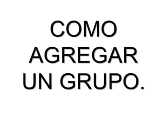 COMO
AGREGAR
UN GRUPO.
 