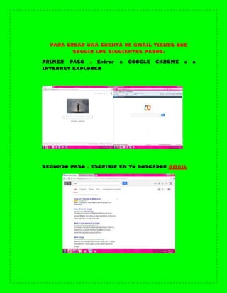 PARA CREAR UNA CUENTA DE GMAIL TIENES QUE
SEGUIR LOS SIGUIENTES PASOS:
PRIMER PASO : Entrar a GOOGLE CHROME o a
INTERNET EXPLORER
SEGUNDO PASO : ESCRIBIR EN TU BUSCADOR GMAIL
 