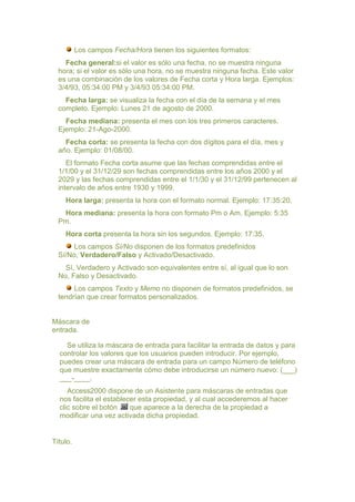Los campos Fecha/Hora tienen los siguientes formatos:
    Fecha general:si el valor es sólo una fecha, no se muestra ninguna
  hora; si el valor es sólo una hora, no se muestra ninguna fecha. Este valor
  es una combinación de los valores de Fecha corta y Hora larga. Ejemplos:
  3/4/93, 05:34:00 PM y 3/4/93 05:34:00 PM.
    Fecha larga: se visualiza la fecha con el día de la semana y el mes
  completo. Ejemplo: Lunes 21 de agosto de 2000.
    Fecha mediana: presenta el mes con los tres primeros caracteres.
  Ejemplo: 21-Ago-2000.
    Fecha corta: se presenta la fecha con dos dígitos para el día, mes y
  año. Ejemplo: 01/08/00.
     El formato Fecha corta asume que las fechas comprendidas entre el
  1/1/00 y el 31/12/29 son fechas comprendidas entre los años 2000 y el
  2029 y las fechas comprendidas entre el 1/1/30 y el 31/12/99 pertenecen al
  intervalo de años entre 1930 y 1999.
    Hora larga: presenta la hora con el formato normal. Ejemplo: 17:35:20.
   Hora mediana: presenta la hora con formato Pm o Am. Ejemplo: 5:35
  Pm.
    Hora corta presenta la hora sin los segundos. Ejemplo: 17:35.
       Los campos Sí/No disponen de los formatos predefinidos
  Sí/No, Verdadero/Falso y Activado/Desactivado.
    Sí, Verdadero y Activado son equivalentes entre sí, al igual que lo son
  No, Falso y Desactivado.
       Los campos Texto y Memo no disponen de formatos predefinidos, se
  tendrían que crear formatos personalizados.


Máscara de
entrada.

    Se utiliza la máscara de entrada para facilitar la entrada de datos y para
  controlar los valores que los usuarios pueden introducir. Por ejemplo,
  puedes crear una máscara de entrada para un campo Número de teléfono
  que muestre exactamente cómo debe introducirse un número nuevo: (___)
  ___-____.
     Access2000 dispone de un Asistente para máscaras de entradas que
  nos facilita el establecer esta propiedad, y al cual accederemos al hacer
  clic sobre el botón     que aparece a la derecha de la propiedad a
  modificar una vez activada dicha propiedad.


Título.
 