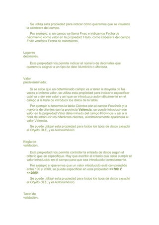 Se utiliza esta propiedad para indicar cómo queremos que se visualice
  la cabecera del campo.
    Por ejemplo, si un campo se llama Fnac e indicamos Fecha de
  nacimiento como valor en la propiedad Título, como cabecera del campo
  Fnac veremos Fecha de nacimiento.


Lugares
decimales.

    Esta propiedad nos permite indicar el número de decimales que
  queremos asignar a un tipo de dato Numérico o Moneda.


Valor
predeterminado.

    Si se sabe que un determinado campo va a tener la mayoría de las
  veces el mismo valor, se utiliza esta propiedad para indicar o especificar
  cuál va a ser ese valor y así que se introduzca automáticamente en el
  campo a la hora de introducir los datos de la tabla.
    Por ejemplo si tenemos la tabla Clientes con el campo Provincia y la
  mayoría de clientes son la provincia Valencia, se puede introducir ese
  valor en la propiedad Valor determinado del campo Provincia y así a la
  hora de introducir los diferentes clientes, automáticamente aparecerá el
  valor Valencia.
     Se puede utilizar esta propiedad para todos los tipos de datos excepto
  el Objeto OLE, y el Autonumérico.


Regla de
validación.

     Esta propiedad nos permite controlar la entrada de datos según el
  criterio que se especifique. Hay que escribir el criterio que debe cumplir el
  valor introducido en el campo para que sea introducido correctamente.
    Por ejemplo si queremos que un valor introducido esté comprendido
  entre 100 y 2000, se puede especificar en esta propiedad >=100 Y
  <=2000.
     Se puede utilizar esta propiedad para todos los tipos de datos excepto
  el Objeto OLE, y el Autonumérico.


Texto de
validación.
 