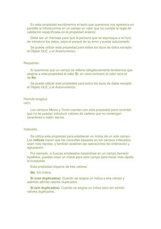 En esta propiedad escribiremos el texto que queremos nos aparezca en
  pantalla si introducimos en un campo un valor que no cumple la regla de
  validación especificada en la propiedad anterior.
    Debe ser un mensaje para que la persona que se equivoque a la hora
  de introducir los datos, sepa el porqué de su error y pueda solucionarlo.
     Se puede utilizar esta propiedad para todos los tipos de datos excepto
  el Objeto OLE, y el Autonumérico.


Requerido.

    Si queremos que un campo se rellene obligatoriamente tendremos que
  asignar a esta propiedad el valor Sí, en caso contrario el valor será el
  de No.
     Se puede utilizar esta propiedad para todos los tipos de datos excepto
  el Objeto OLE, y el Autonumérico.


Permitir longitud
cero.

    Los campos Memo y Texto cuentan con esta propiedad para controlar
  que no se puedan introducir valores de cadena que no contengan
  caracteres o estén vacíos.


Indexado.

    Se utiliza esta propiedad para establecer un índice de un solo campo.
  Los índices hacen que las consultas basadas en los campos indexados
  sean más rápidas, y también aceleran las operaciones de ordenación y
  agrupación.
     Por ejemplo, si buscas empleados basándose en un campo llamado
  Apellidos, puedes crear un índice para este campo para hacer más rápida
  la búsqueda.
    Esta propiedad dispone de tres valores:
    No: Sin índice.
    Sí (con duplicados): Cuando de asigna un índice a ese campo y
  además admite valores duplicados.
    Sí (sin duplicados): Cuando se asigna un índice pero sin admitir
  valores duplicados.
 