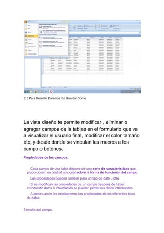 ↑↑↑ Para Guardar Daremos En Guardar Como




La vista diseño te permite modificar , eliminar o
agregar campos de la tablas en el formulario que va
a visualizar el usuario final, modificar el color tamaño
etc, y desde donde se vinculan las macros a los
campo o botones.
Propiedades de los campos.


    Cada campo de una tabla dispone de una serie de características que
  proporcionan un control adicional sobre la forma de funcionar del campo.
    Las propiedades pueden cambiar para un tipo de dato u otro.
     Si se modifican las propiedades de un campo después de haber
  introducido datos o información se pueden perder los datos introducidos.
    A continuación les explicaremos las propiedades de los diferentes tipos
  de datos.


Tamaño del campo.
 