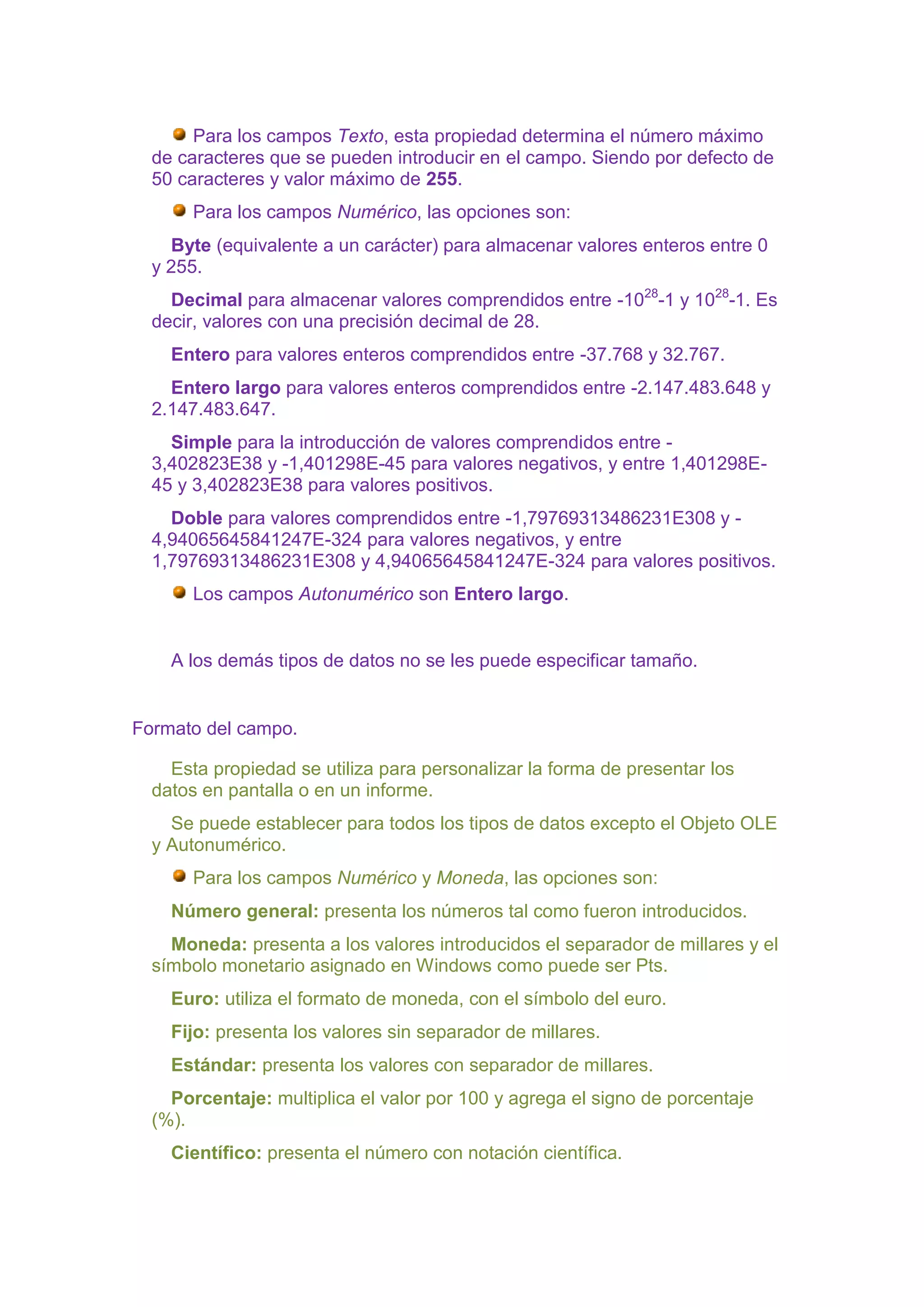 Para los campos Texto, esta propiedad determina el número máximo
  de caracteres que se pueden introducir en el campo. Siendo por defecto de
  50 caracteres y valor máximo de 255.
       Para los campos Numérico, las opciones son:
    Byte (equivalente a un carácter) para almacenar valores enteros entre 0
  y 255.
    Decimal para almacenar valores comprendidos entre -1028-1 y 1028-1. Es
  decir, valores con una precisión decimal de 28.
    Entero para valores enteros comprendidos entre -37.768 y 32.767.
    Entero largo para valores enteros comprendidos entre -2.147.483.648 y
  2.147.483.647.
    Simple para la introducción de valores comprendidos entre -
  3,402823E38 y -1,401298E-45 para valores negativos, y entre 1,401298E-
  45 y 3,402823E38 para valores positivos.
    Doble para valores comprendidos entre -1,79769313486231E308 y -
  4,94065645841247E-324 para valores negativos, y entre
  1,79769313486231E308 y 4,94065645841247E-324 para valores positivos.
       Los campos Autonumérico son Entero largo.


    A los demás tipos de datos no se les puede especificar tamaño.


Formato del campo.

    Esta propiedad se utiliza para personalizar la forma de presentar los
  datos en pantalla o en un informe.
    Se puede establecer para todos los tipos de datos excepto el Objeto OLE
  y Autonumérico.
       Para los campos Numérico y Moneda, las opciones son:
    Número general: presenta los números tal como fueron introducidos.
    Moneda: presenta a los valores introducidos el separador de millares y el
  símbolo monetario asignado en Windows como puede ser Pts.
    Euro: utiliza el formato de moneda, con el símbolo del euro.
    Fijo: presenta los valores sin separador de millares.
    Estándar: presenta los valores con separador de millares.
    Porcentaje: multiplica el valor por 100 y agrega el signo de porcentaje
  (%).
    Científico: presenta el número con notación científica.
 