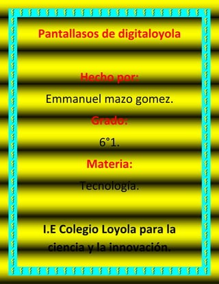 Pantallasos de digitaloyola
Hecho por:
Emmanuel mazo gomez.
Grado:
6°1.
Materia:
Tecnología.
I.E Colegio Loyola para la
ciencia y la innovación.
 