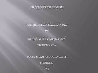MI COLEGIO POR SIEMPRE




LUIS MIGUEL ZULUAGA MOLINA

             9B


 SERGIO ALEXANDER JIMENEZ

       TECNOLOGGIA



COLEGIO SAN JOSE DE LA SALLE

         MEDELLIN

            2012
 