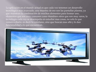 La aplicación en el mundo actual es que cada vez tenemos un desarrollo
tecnológico mas avanzado, una muestra de eso son las pantallas plasma, ya
que muestran la combinación de muchos elementos para formar uno,
elementos que son muy comunes como t6ambien otros que son muy raros, la
tecnología cada vez se desempeña en estudiar mas cosas, no solo lo que
vemos a diario, es decir lo cotidiano, sino que buscan mas allá y le dan
funcionalidad a lo que encuentran.
 