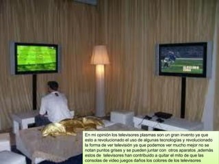 En mi opinión los televisores plasmas son un gran invento ya que
esto a revolucionado el uso de algunas tecnologías y revolucionado
la forma de ver televisión ya que podemos ver mucho mejor no se
notan puntos grises y se pueden juntar con otros aparatos ,además
estos de televisores han contribuido a quitar el mito de que las
consolas de video juegos daños los colores de los televisores
 