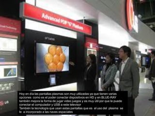 Hoy en día las pantallas plasmas son muy utilizadas ya que tienen varias
opciones como es el poder conectar dispositivos en HD y en BLUE-RAY
también mejora la forma de jugar video juegos y es muy útil por que le puede
conectar el computador y USB a este televisor
También la tecnología que usan estas pantallas que es el uso del plasma se
le a incorporado a las naves espaciales
 